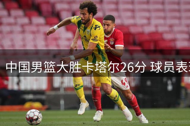 中国男篮大胜卡塔尔26分 球员表现评价引热议