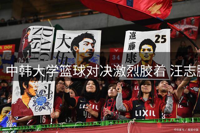 中韩大学篮球对决激烈胶着 汪志鹏砍23+12难阻北大末节危机