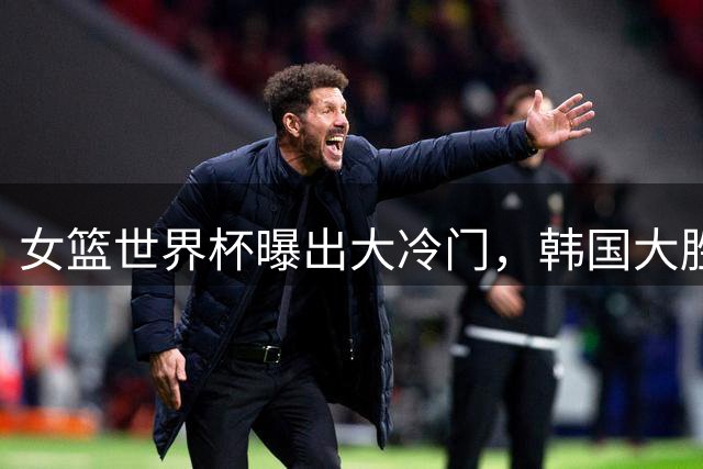 女篮世界杯曝出大冷门，韩国大胜世界第八，中国惨败日本逆转