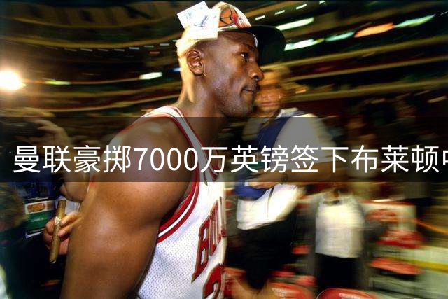 曼联豪掷7000万英镑签下布莱顿中场新星巴莱巴