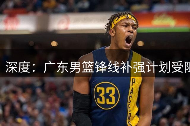 深度：广东男篮锋线补强计划受阻 王浩然转会谈判为何陷入僵局？