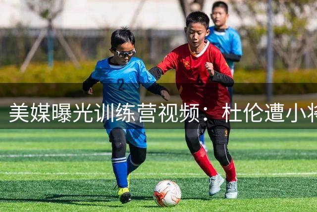 美媒曝光训练营视频：杜伦遭小将突破丢防守