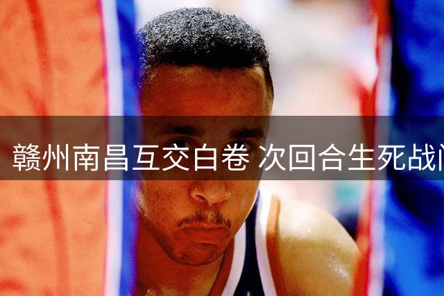 赣州南昌互交白卷 次回合生死战门票开放预约