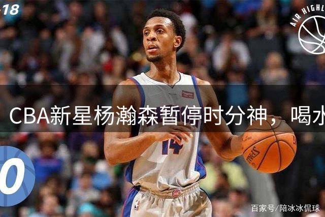 CBA新星杨瀚森暂停时分神，喝水忘拧瓶盖引热议